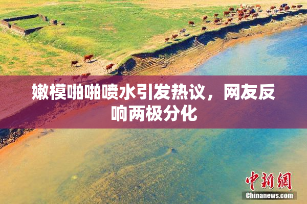嫩模啪啪喷水引发热议，网友反响两极分化