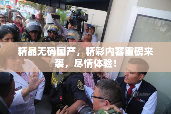 精品无码国产，精彩内容重磅来袭，尽情体验！
