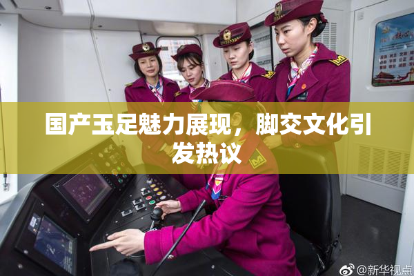 国产玉足魅力展现，脚交文化引发热议
