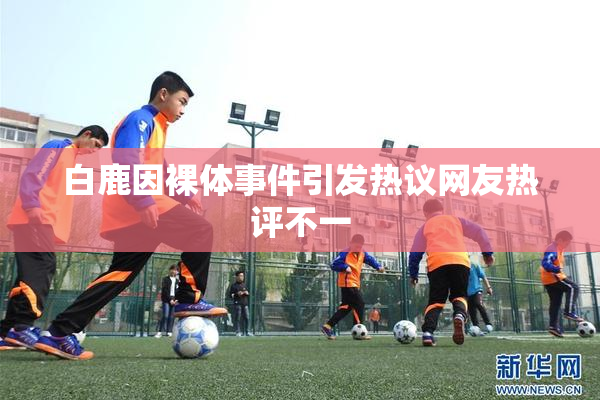 白鹿因裸体事件引发热议网友热评不一