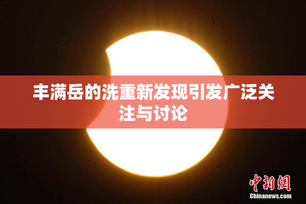 丰满岳的洗重新发现引发广泛关注与讨论