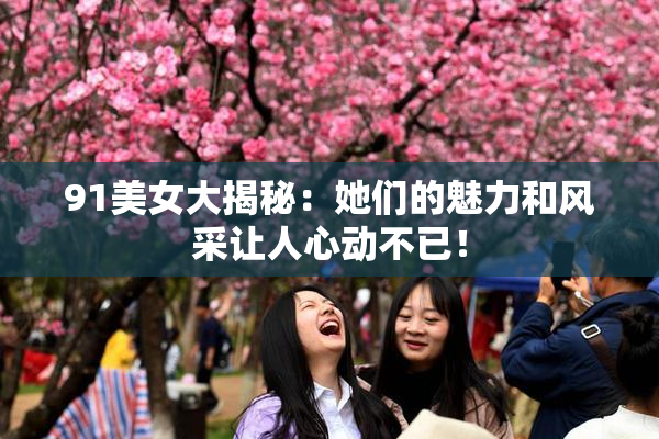 91美女大揭秘：她们的魅力和风采让人心动不已！