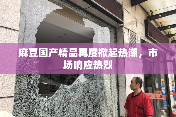 麻豆国产精品再度掀起热潮，市场响应热烈