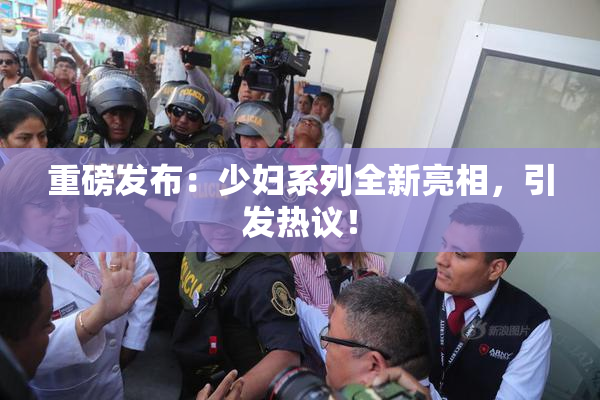 重磅发布：少妇系列全新亮相，引发热议！