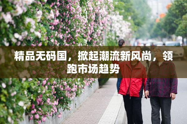 精品无码国，掀起潮流新风尚，领跑市场趋势