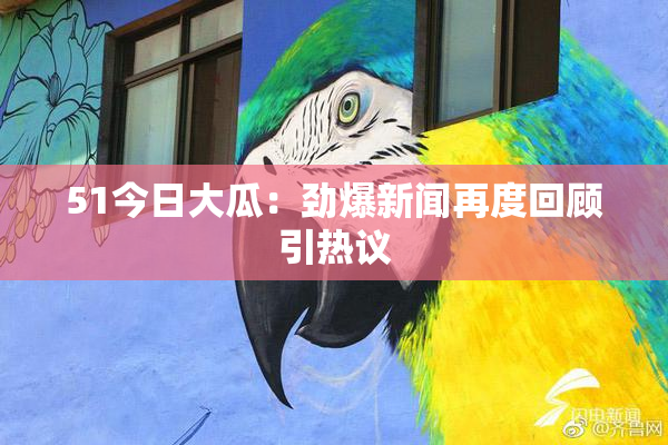 51今日大瓜：劲爆新闻再度回顾引热议