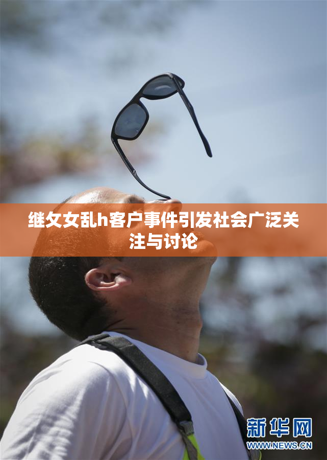 继攵女乱h客户事件引发社会广泛关注与讨论