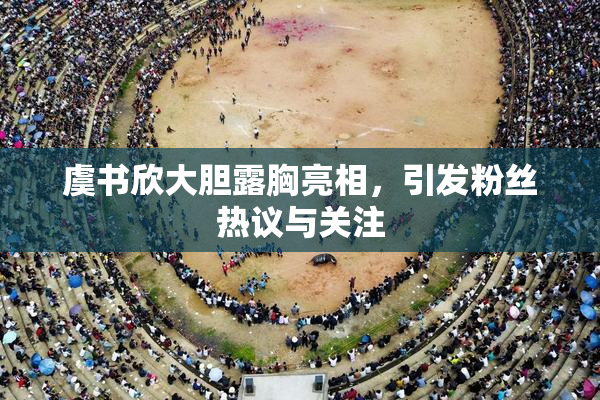 虞书欣大胆露胸亮相，引发粉丝热议与关注