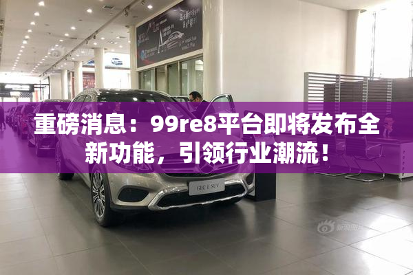 重磅消息：99re8平台即将发布全新功能，引领行业潮流！