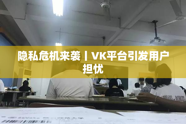 隐私危机来袭丨VK平台引发用户担忧