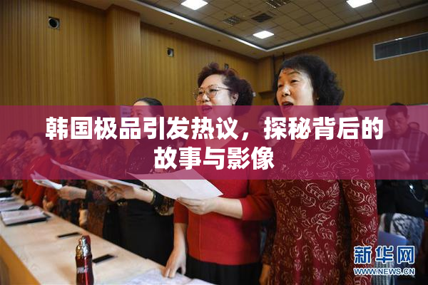 韩国极品引发热议，探秘背后的故事与影像