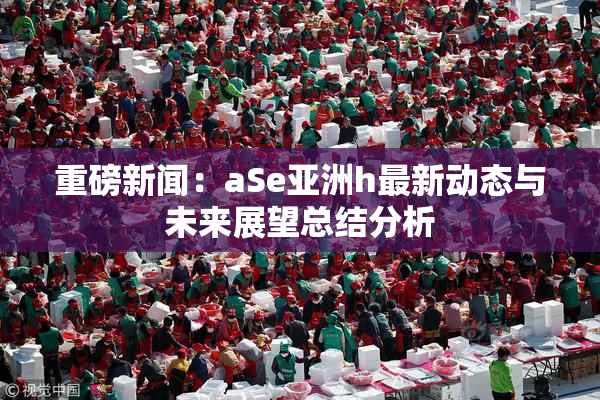 重磅新闻：aSe亚洲h最新动态与未来展望总结分析