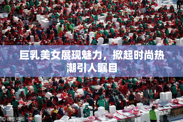 巨乳美女展现魅力，掀起时尚热潮引人瞩目