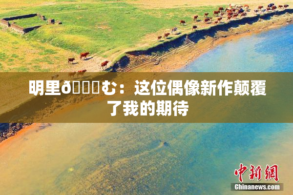 明里😚む：这位偶像新作颠覆了我的期待