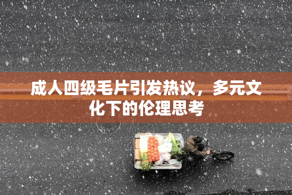 成人四级毛片引发热议，多元文化下的伦理思考