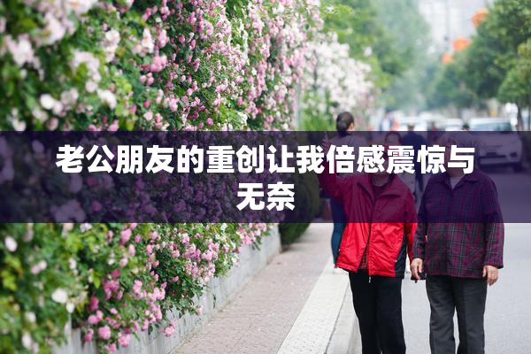 老公朋友的重创让我倍感震惊与无奈