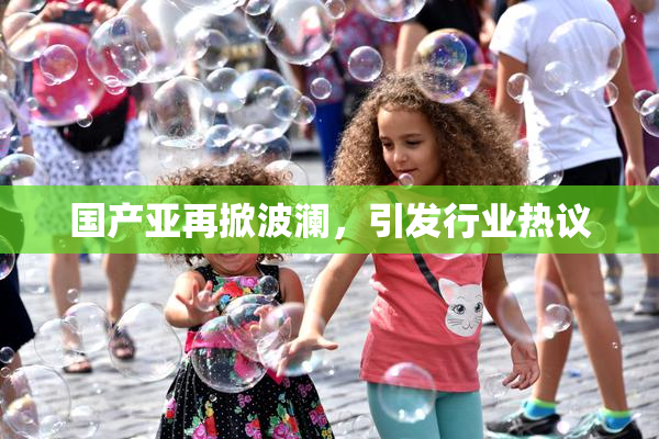 国产亚再掀波澜，引发行业热议