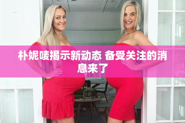朴妮唛揭示新动态 备受关注的消息来了