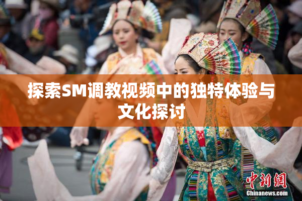 探索SM调教视频中的独特体验与文化探讨