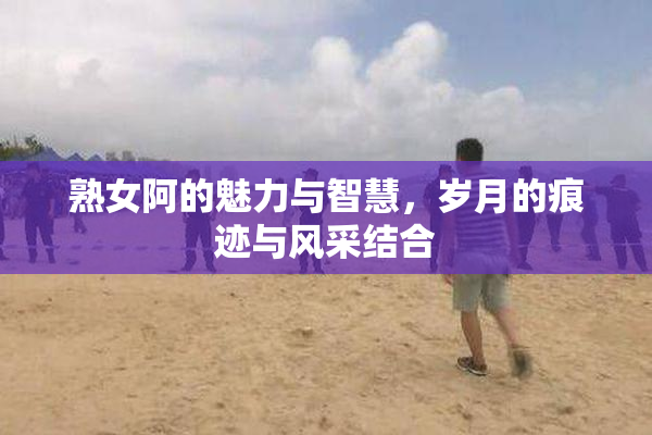 熟女阿的魅力与智慧，岁月的痕迹与风采结合