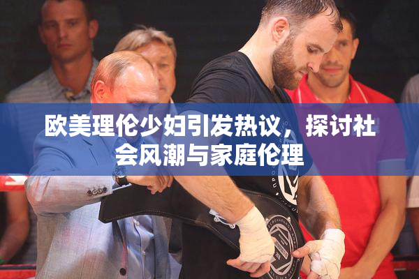 欧美理伦少妇引发热议，探讨社会风潮与家庭伦理