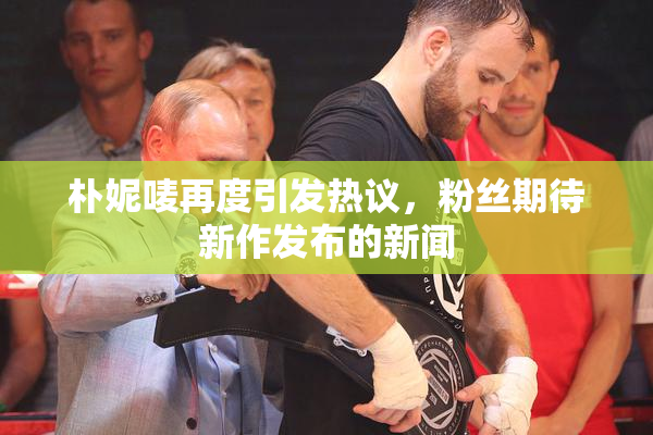 朴妮唛再度引发热议，粉丝期待新作发布的新闻