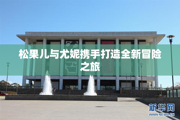 松果儿与尤妮携手打造全新冒险之旅