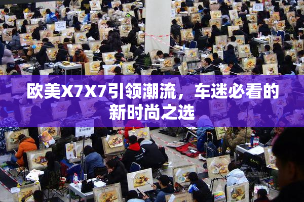 欧美X7X7引领潮流，车迷必看的新时尚之选
