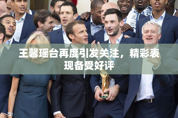 王馨瑶台再度引发关注，精彩表现备受好评