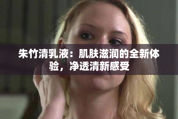 朱竹清乳液：肌肤滋润的全新体验，净透清新感受