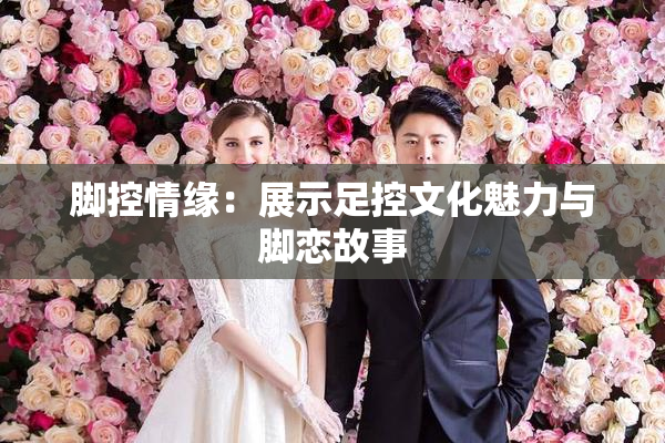 脚控情缘：展示足控文化魅力与脚恋故事
