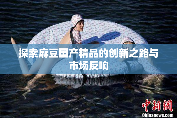 探索麻豆国产精品的创新之路与市场反响