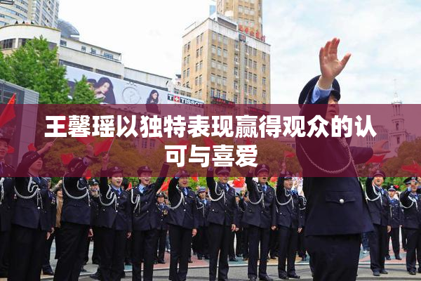 王馨瑶以独特表现赢得观众的认可与喜爱