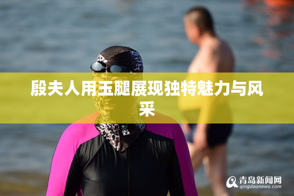 殷夫人用玉腿展现独特魅力与风采