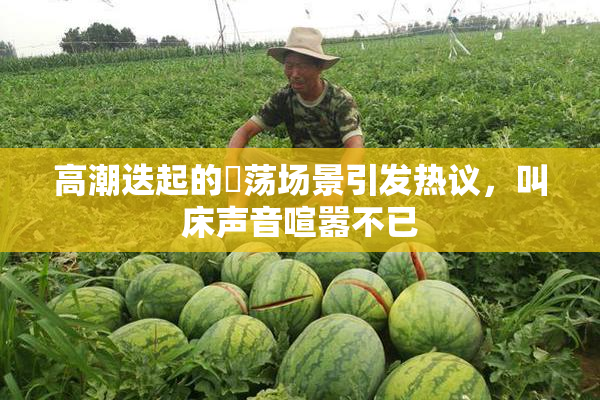 高潮迭起的婬荡场景引发热议，叫床声音喧嚣不已