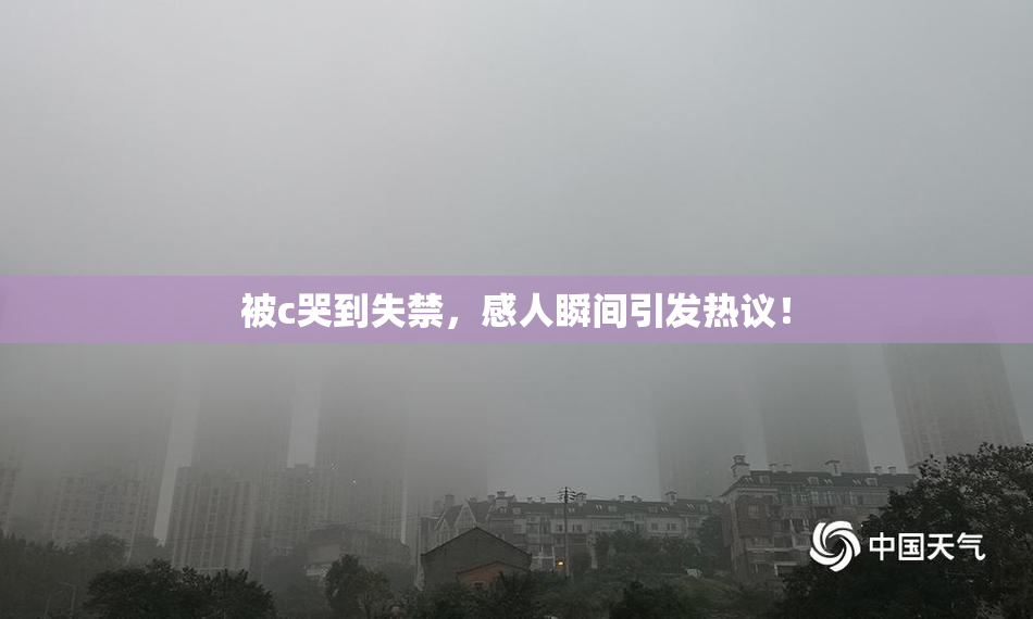 被c哭到失禁，感人瞬间引发热议！