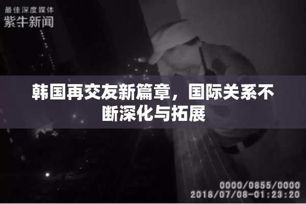 韩国再交友新篇章，国际关系不断深化与拓展
