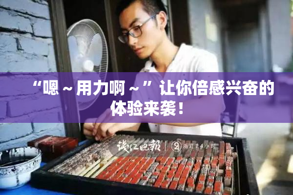 “嗯～用力啊～”让你倍感兴奋的体验来袭！