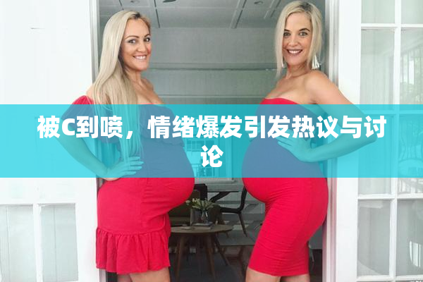 被C到喷，情绪爆发引发热议与讨论
