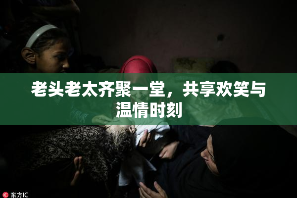老头老太齐聚一堂，共享欢笑与温情时刻