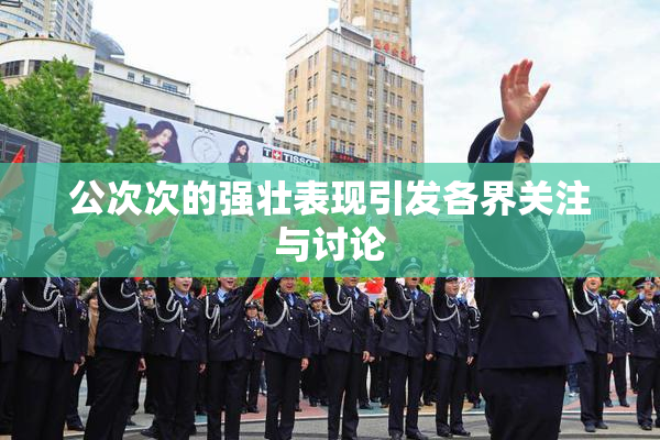 公次次的强壮表现引发各界关注与讨论