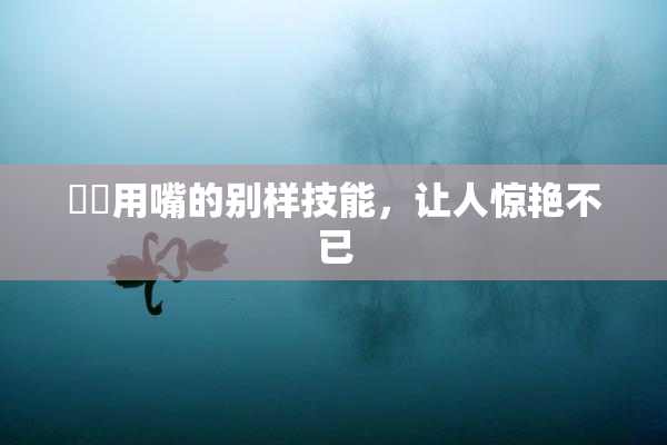 妺妺用嘴的别样技能，让人惊艳不已