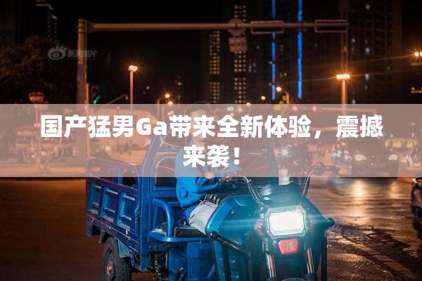 国产猛男Ga带来全新体验，震撼来袭！