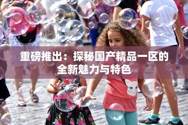 重磅推出：探秘国产精品一区的全新魅力与特色