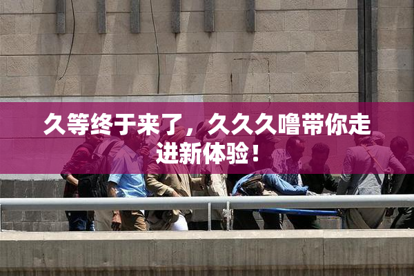 久等终于来了，久久久噜带你走进新体验！