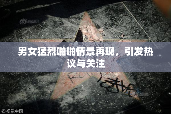 男女猛烈啪啪情景再现，引发热议与关注