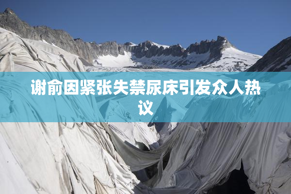 谢俞因紧张失禁尿床引发众人热议