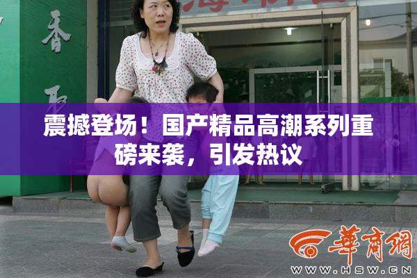 震撼登场！国产精品高潮系列重磅来袭，引发热议