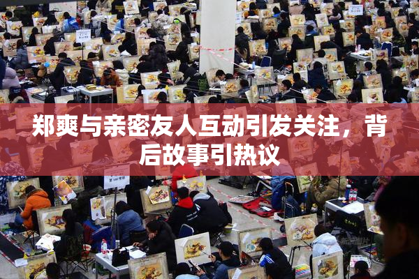 郑爽与亲密友人互动引发关注，背后故事引热议