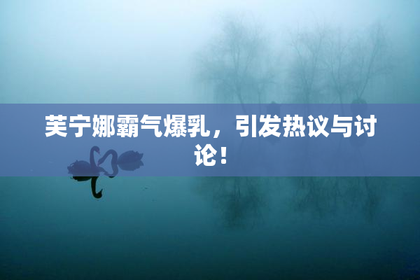 芙宁娜霸气爆乳，引发热议与讨论！